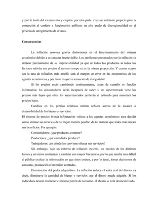 y por lo tanto del crecimiento y empleo, por otra parte, crea un ambiente propicio para la
corrupción al conferir a funcionarios públicos un alto grado de discrecionalidad en el
proceso de otorgamiento de divisas.
Consecuencias
La inflación provoca graves distorsiones en el funcionamiento del sistema
económico debido a su carácter imprevisible. Los problemas provocados por la inflación se
derivan precisamente de su imprevisibilidad ya que ni todos los productos ni todos los
factores subirán sus precios al mismo tiempo ni en la misma proporción. Y cuanto mayor
sea la tasa de inflación, más amplio será el margen de error en las expectativas de los
agentes económicos y por tanto mayor la sensación de inseguridad.
Si los precios están cambiando continuamente, dejan de cumplir su función
informativa; los consumidores serán incapaces de saber si un supermercado tiene los
precios más bajos que otro; los supermercados perderán el estímulo para mantener los
precios bajos.
Cambios en los precios relativos emiten señales acerca de la escasez o
disponibilidad de los bienes y servicios.
El sistema de precios brinda información valiosa a los agentes económicos para decidir
cómo utilizar sus recursos de la mejor manera posible, de tal manera que todos maximicen
sus beneficios. Por ejemplo:
Consumidores: ¿qué productos comprar?
Productores: ¿qué cantidades producir?
Trabajadores: ¿en dónde les conviene ofrecer sus servicios?
Sin embargo, bajo un entorno de inflación incierto, los precios de los distintos
bienes y servicios comienzan a cambiar con mayor frecuencia, por lo que resulta más difícil
al público evaluar la información en que éstos emiten, y por lo tanto, tomar decisiones de
consumo, producción e inversión acertadas.
Disminución del poder adquisitivo. La inflación reduce el valor real del dinero, es
decir, disminuye la cantidad de bienes y servicios que el dinero puede adquirir. Si los
individuos desean mantener el mismo patrón de consumo, el ahorro se verá desincentivado.
 