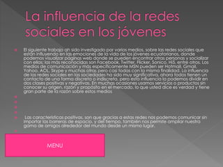  El siguiente trabajo ah sido investigado por varios medios, sobre las redes sociales que
están influyendo en las emociones de la vida de los jóvenes ecuatorianos, donde
podemos visualizar páginas web donde se pueden encontrar otras personas y socializar
con ellas; las más reconocidas son Facebook, Twitter, Flicker, Sonico, Hi5, entre otros. Los
medios de comunicación y más específicamente MSN pueden ser Hotmail, Gmail,
Yahoo, AOL, Skype y muchas otras pero casi todas con la misma finalidad. La influencia
de las redes sociales en las sociedades ha sido muy significativa, ahora todos tienen un
contacto de una forma discreta o indiscreta, pero esta influencia la podemos dividir en
dos clases positivas y negativas. En muchas ocasiones usamos servicios o productos sin
conocer su origen, razón y propósito en el mercado, lo que usted dice es verdad y tiene
gran parte de la razón sobre estos medios
Las características positivas, son que gracias a estas redes nos podemos comunicar sin
importar las barreras de espacio, y del tiempo, también nos permite ampliar nuestra
gama de amigos alrededor del mundo desde un mismo lugar.
MENU
