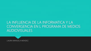 LA INFLUENCIA DE LA INFORMATICA Y LA
CONVERGENCIA EN L PROGRAMA DE MEDIOS
AUDIOVISUALES
LAURA MANUELA MENDEZ.
 