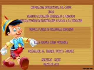 CORPORACION UNIVERSITARIA DEL CARIBE
                          CECAR
       CENTRO DE EDUCACIÓN CONTINUADA Y POSGRADO
ESPECIALIZACION EN INVESTIGACION APLICADA A LA EDUCACIÓN

        MODULO: PLANES DE DESARROLLO EDUCATIVO


            KELLY JOHANA OCHOA PATERNINA

       ORIENTADOR: DR. ENRIQUE BATISTA JIMENEZ

                   SINCELEJO – SUCRE
                     MARZO DE 2013
 