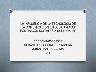 LA INFLUENCIA DE LA TECNOLOGIA DE
LA COMUNICACIÓN EN LOS CAMBIOS
ECMONICOS SOCIALES Y CULTURALES
PRESENTADOS POR
SEBASTIAN BOHORQUEZ RIVERA
JONATHAN FIGUEROA
9-4
 