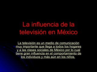 La influencia de la televisión en México La  televisión  es un medio de  comunicación  muy importante que llega a todos los hogares y a las  clases sociales  de México por lo cual tiene gran influencia en el  comportamiento  de los individuos y más aún en los  niños .   