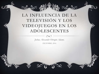 LA INFLUENCIA DE LA 
TELEVISIÓN Y LOS 
VIDEOJUEGOS EN LOS 
ADOLESCENTES 
Joshua Alexander Obregón Adame. 
DICIEMBRE 2014. 
 