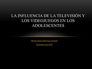 LA INFLUENCIA DE LA TELEVISIÓN Y 
LOS VIDEOJUEGOS EN LOS 
ADOLESCENTES 
Wendy Alexia Sánchez Cortazar 
Diciembre del 2014 
 