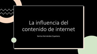 La influencia del
contenido de internet
Karina Hernández Cayetano
 