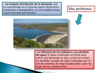 - La irregular distribución de la demanda: que
se concentrada en el área de mayor dinamismo
económico y demográfico, el arco mediterráneo,
cuyos recursos son escasos.
- La influencia de los embalses y las pérdidas
del agua: El agua embalsada no basta para
cubrir una demanda en alza, a esto se suman
las pérdidas anuales de agua motivadas por el
uso de sistemas de riego inadecuados y por las
fugas de las conducciones.
Más problemas :
 