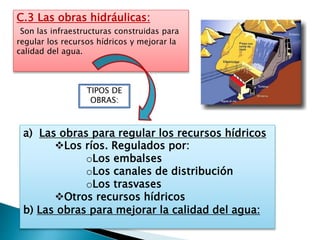 C.3 Las obras hidráulicas:
Son las infraestructuras construidas para
regular los recursos hídricos y mejorar la
calidad del agua.
a) Las obras para regular los recursos hídricos
Los ríos. Regulados por:
oLos embalses
oLos canales de distribución
oLos trasvases
Otros recursos hídricos
b) Las obras para mejorar la calidad del agua:
TIPOS DE
OBRAS:
 