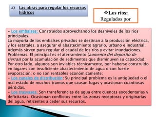 a) Las obras para regular los recursos
hídricos Los ríos:
Regulados por:
- Los embalses: Construidos aprovechando los desniveles de los ríos
principales.
La mayoría de los embalses privados se destinan a la producción eléctrica,
y los estatales, a asegurar el abastecimiento agrario, urbano e industrial.
Además sirven para regular el caudal de los ríos y evitar inundaciones.
Problemas. El principal es el aterramiento (aumento del depósito de
tierras) por la acumulación de sedimentos que disminuyen su capacidad.
Por otro lado, algunos son inviables técnicamente, por haberse construido
en lugares con insuficiente abastecimiento de agua o con fuerte
evaporación; o no son rentables económicamente;
- Los canales de distribución: Su principal problema es la antigüedad o el
mal estado de muchos tramos que causan fugas y ocasionan cuantiosas
pérdidas.
- Los trasvases: Son transferencias de agua entre cuencas excedentarias y
deficitarias. Ocasionan conflictos entre las zonas receptoras y originarias
del agua, reticentes a ceder sus recursos.
 
