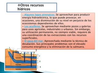 Otros recursos
hídricos
- Algunos lagos pirenaicos: Se aprovechan para producir
energía hidroeléctrica, lo que puede provocar, en
ocasiones, una disminución de su nivel en perjuicio de los
ecosistemas dependientes de ellos.
- Los acuíferos: Se aprovechan mediante pozos y galerías
para usos agrícolas, industriales y urbanos. Sin embargo,
su utilización permanente, no siempre viable, requiere de
una coordinación de las extracciones con los recursos
superficiales.
- El agua del mar: Aprovechada mediante la técnica de
desalación. Sus principales problemas son el elevado
consumo energético y la eliminación de la salmuera.
 