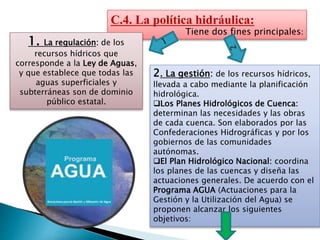 C.4. La política hidráulica:
Tiene dos fines principales:
1. La regulación: de los
recursos hídricos que
corresponde a la Ley de Aguas,
y que establece que todas las
aguas superficiales y
subterráneas son de dominio
público estatal.
2. La gestión: de los recursos hídricos,
llevada a cabo mediante la planificación
hidrológica.
Los Planes Hidrológicos de Cuenca:
determinan las necesidades y las obras
de cada cuenca. Son elaborados por las
Confederaciones Hidrográficas y por los
gobiernos de las comunidades
autónomas.
El Plan Hidrológico Nacional: coordina
los planes de las cuencas y diseña las
actuaciones generales. De acuerdo con el
Programa AGUA (Actuaciones para la
Gestión y la Utilización del Agua) se
proponen alcanzar los siguientes
objetivos:
 