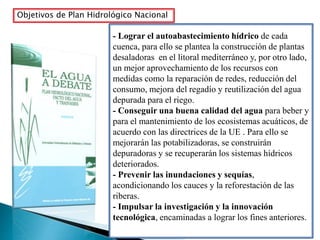 Objetivos de Plan Hidrológico Nacional
- Lograr el autoabastecimiento hídrico de cada
cuenca, para ello se plantea la construcción de plantas
desaladoras en el litoral mediterráneo y, por otro lado,
un mejor aprovechamiento de los recursos con
medidas como la reparación de redes, reducción del
consumo, mejora del regadío y reutilización del agua
depurada para el riego.
- Conseguir una buena calidad del agua para beber y
para el mantenimiento de los ecosistemas acuáticos, de
acuerdo con las directrices de la UE . Para ello se
mejorarán las potabilizadoras, se construirán
depuradoras y se recuperarán los sistemas hídricos
deteriorados.
- Prevenir las inundaciones y sequías,
acondicionando los cauces y la reforestación de las
riberas.
- Impulsar la investigación y la innovación
tecnológica, encaminadas a lograr los fines anteriores.
 