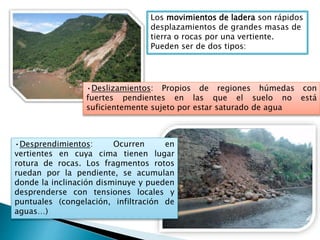 Los movimientos de ladera son rápidos
desplazamientos de grandes masas de
tierra o rocas por una vertiente.
Pueden ser de dos tipos:
•Deslizamientos: Propios de regiones húmedas con
fuertes pendientes en las que el suelo no está
suficientemente sujeto por estar saturado de agua
•Desprendimientos: Ocurren en
vertientes en cuya cima tienen lugar
rotura de rocas. Los fragmentos rotos
ruedan por la pendiente, se acumulan
donde la inclinación disminuye y pueden
desprenderse con tensiones locales y
puntuales (congelación, infiltración de
aguas…)
 