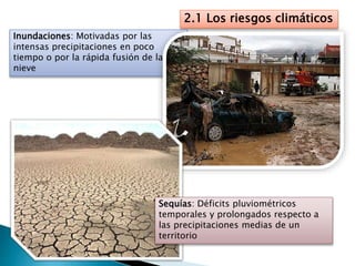 2.1 Los riesgos climáticos
Inundaciones: Motivadas por las
intensas precipitaciones en poco
tiempo o por la rápida fusión de la
nieve
Sequías: Déficits pluviométricos
temporales y prolongados respecto a
las precipitaciones medias de un
territorio
 