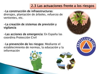 2.3 Las actuaciones frente a los riesgos
-La construcción de infraestructuras:
drenajes, plantación de árboles, refuerzo de
vertientes, etc.
-La creación de sistemas de previsión y
vigilancia
-Las acciones de emergencia: En España las
coordina Protección Civil
-La prevención de los riesgos: Mediante el
establecimiento de normas, la educación y la
información
 