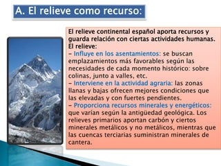 El relieve continental español aporta recursos y
guarda relación con ciertas actividades humanas.
El relieve:
- Influye en los asentamientos: se buscan
emplazamientos más favorables según las
necesidades de cada momento histórico: sobre
colinas, junto a valles, etc.
- Interviene en la actividad agraria: las zonas
llanas y bajas ofrecen mejores condiciones que
las elevadas y con fuertes pendientes.
- Proporciona recursos minerales y energéticos:
que varían según la antigüedad geológica. Los
relieves primarios aportan carbón y ciertos
minerales metálicos y no metálicos, mientras que
las cuencas terciarias suministran minerales de
cantera.
A. El relieve como recurso:
 