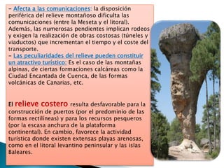 - Afecta a las comunicaciones: la disposición
periférica del relieve montañoso dificulta las
comunicaciones (entre la Meseta y el litoral).
Además, las numerosas pendientes implican rodeos
y exigen la realización de obras costosas (túneles y
viaductos) que incrementan el tiempo y el coste del
transporte.
- Las peculiaridades del relieve pueden constituir
un atractivo turístico: Es el caso de las montañas
alpinas, de ciertas formaciones calcáreas como la
Ciudad Encantada de Cuenca, de las formas
volcánicas de Canarias, etc.
El relieve costero resulta desfavorable para la
construcción de puertos (por el predominio de las
formas rectilíneas) y para los recursos pesqueros
(por la escasa anchura de la plataforma
continental). En cambio, favorece la actividad
turística donde existen extensas playas arenosas,
como en el litoral levantino peninsular y las islas
Baleares.
 