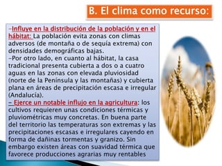 B. El clima como recurso:
-Influye en la distribución de la población y en el
hábitat: La población evita zonas con climas
adversos (de montaña o de sequía extrema) con
densidades demográficas bajas.
-Por otro lado, en cuanto al hábitat, la casa
tradicional presenta cubierta a dos o a cuatro
aguas en las zonas con elevada pluviosidad
(norte de la Península y las montañas) y cubierta
plana en áreas de precipitación escasa e irregular
(Andalucía).
- Ejerce un notable influjo en la agricultura: los
cultivos requieren unas condiciones térmicas y
pluviométricas muy concretas. En buena parte
del territorio las temperaturas son extremas y las
precipitaciones escasas e irregulares cayendo en
forma de dañinas tormentas y granizo. Sin
embargo existen áreas con suavidad térmica que
favorece producciones agrarias muy rentables
 