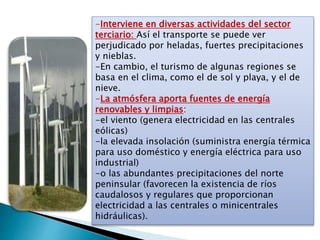 -Interviene en diversas actividades del sector
terciario: Así el transporte se puede ver
perjudicado por heladas, fuertes precipitaciones
y nieblas.
-En cambio, el turismo de algunas regiones se
basa en el clima, como el de sol y playa, y el de
nieve.
-La atmósfera aporta fuentes de energía
renovables y limpias:
-el viento (genera electricidad en las centrales
eólicas)
-la elevada insolación (suministra energía térmica
para uso doméstico y energía eléctrica para uso
industrial)
-o las abundantes precipitaciones del norte
peninsular (favorecen la existencia de ríos
caudalosos y regulares que proporcionan
electricidad a las centrales o minicentrales
hidráulicas).
 