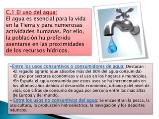 C.1 El uso del agua:
El agua es esencial para la vida
en la Tierra y para numerosas
actividades humanas. Por ello,
la población ha preferido
asentarse en las proximidades
de los recursos hídricos.
-Entre los usos consuntivos o consumidores de agua: Destacan :
•El regadío agrario (que absorbe más del 80% del agua consumida)
•El uso por sectores económicos y el uso en los hogares y municipios.
•En España el agua consumida por estos usos se ha incrementado en
los últimos años debido al desarrollo económico, urbano y del nivel de
vida, con cifras de consumo de agua por persona entre las más altas
de Europa y del mundo.
- Entre los usos no consuntivos del agua: Se encuentran la pesca, la
acuicultura, la producción hidroeléctrica, la navegación y los deportes
náuticos.
 