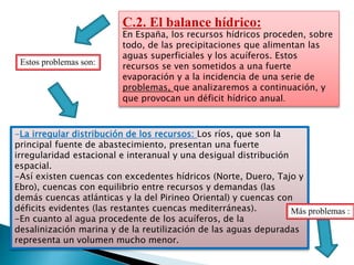 C.2. El balance hídrico:
En España, los recursos hídricos proceden, sobre
todo, de las precipitaciones que alimentan las
aguas superficiales y los acuíferos. Estos
recursos se ven sometidos a una fuerte
evaporación y a la incidencia de una serie de
problemas, que analizaremos a continuación, y
que provocan un déficit hídrico anual.
-La irregular distribución de los recursos: Los ríos, que son la
principal fuente de abastecimiento, presentan una fuerte
irregularidad estacional e interanual y una desigual distribución
espacial.
-Así existen cuencas con excedentes hídricos (Norte, Duero, Tajo y
Ebro), cuencas con equilibrio entre recursos y demandas (las
demás cuencas atlánticas y la del Pirineo Oriental) y cuencas con
déficits evidentes (las restantes cuencas mediterráneas).
-En cuanto al agua procedente de los acuíferos, de la
desalinización marina y de la reutilización de las aguas depuradas
representa un volumen mucho menor.
Estos problemas son:
Más problemas :
 