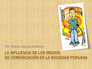 LA INFLUENCIA DE LOS MEDIOS
DE COMUNICACIÓN EN LA SOCIEDAD PERUANA
Por: Rubén García Gutiérrez
 