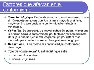 Factores que afectan en el conformismo Tamaño del grupo .  Se puede esperar que mientras mayor sea el número de personas que forman una mayoría unánime, mayor será la tendencia a la conformidad en el sujeto minoritario.  Cohesión .  Se espera que a mayor cohesión grupal, mayor sea la presión hacia la conformidad, por tanto mayor conformismo. Un sujeto que se siente atraído por su grupo, estará más motivado para conformarse con las opiniones del grupo. Unanimidad .   Si se rompe la unanimidad, la conformidad disminuye.  Tipo de norma social:   Cialdini distingue entre: normas descriptivas normas impositivas 