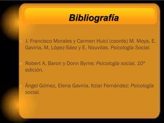 Bibliografía

   J. Francisco Morales y Carmen Huici (coords) M. Moya, E.
    Gaviria, M, López-Sáez y E. Nouvilas. Psicología Social.

   Robert A, Baron y Donn Byrne: Psicología social, 10º
    edición.

   Ángel Gómez, Elena Gaviria, Itziar Fernández: Psicología
    social.
 