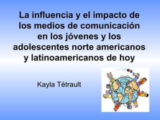 La influencia y el impacto de
los medios de comunicación
en los jóvenes y los
adolescentes norte americanos
y latinoamericanos de hoy
Kayla Tétrault
 