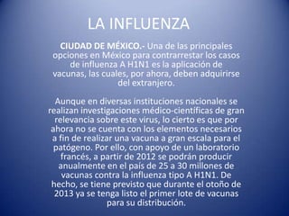 LA INFLUENZA CIUDAD DE MÉXICO.- Una de las principales opciones en México para contrarrestar los casos de influenza A H1N1 es la aplicación de vacunas, las cuales, por ahora, deben adquirirse del extranjero.Aunque en diversas instituciones nacionales se realizan investigaciones médico-científicas de gran relevancia sobre este virus, lo cierto es que por ahora no se cuenta con los elementos necesarios a fin de realizar una vacuna a gran escala para el patógeno. Por ello, con apoyo de un laboratorio francés, a partir de 2012 se podrán producir anualmente en el país de 25 a 30 millones de vacunas contra la influenza tipo A H1N1. De hecho, se tiene previsto que durante el otoño de 2013 ya se tenga listo el primer lote de vacunas para su distribución. 