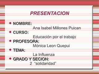 PRESENTACION






NOMBRE:
CURSO:

Ana Isabel Millones Puican

Educación por el trabajo
PROFESORA:
Mónica Leon Quepui
TEMA:
La Influenza
GRADO Y SECION:
2 “solidaridad”

 