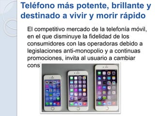 Teléfono más potente, brillante y
destinado a vivir y morir rápido
El competitivo mercado de la telefonía móvil,
en el que disminuye la fidelidad de los
consumidores con las operadoras debido a
legislaciones anti-monopolio y a continuas
promociones, invita al usuario a cambiar
constantemente de dispositivo.
 