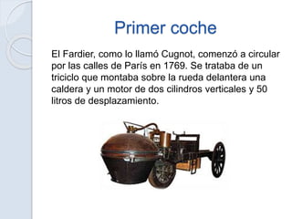 Primer coche
El Fardier, como lo llamó Cugnot, comenzó a circular
por las calles de París en 1769. Se trataba de un
triciclo que montaba sobre la rueda delantera una
caldera y un motor de dos cilindros verticales y 50
litros de desplazamiento.
 