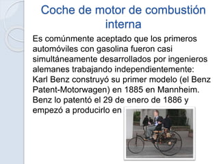 Coche de motor de combustión
interna
Es comúnmente aceptado que los primeros
automóviles con gasolina fueron casi
simultáneamente desarrollados por ingenieros
alemanes trabajando independientemente:
Karl Benz construyó su primer modelo (el Benz
Patent-Motorwagen) en 1885 en Mannheim.
Benz lo patentó el 29 de enero de 1886 y
empezó a producirlo en 1888.
 