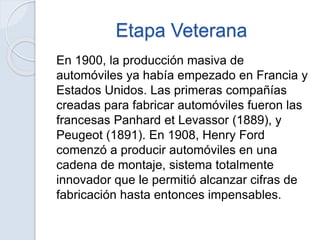 Etapa Veterana
En 1900, la producción masiva de
automóviles ya había empezado en Francia y
Estados Unidos. Las primeras compañías
creadas para fabricar automóviles fueron las
francesas Panhard et Levassor (1889), y
Peugeot (1891). En 1908, Henry Ford
comenzó a producir automóviles en una
cadena de montaje, sistema totalmente
innovador que le permitió alcanzar cifras de
fabricación hasta entonces impensables.
 