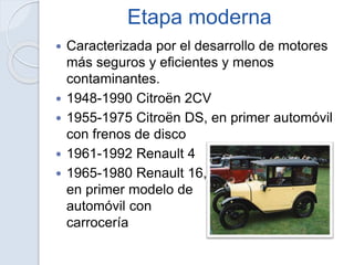 Etapa moderna
 Caracterizada por el desarrollo de motores
más seguros y eficientes y menos
contaminantes.
 1948-1990 Citroën 2CV
 1955-1975 Citroën DS, en primer automóvil
con frenos de disco
 1961-1992 Renault 4
 1965-1980 Renault 16,
en primer modelo de
automóvil con
carrocería liftback
 