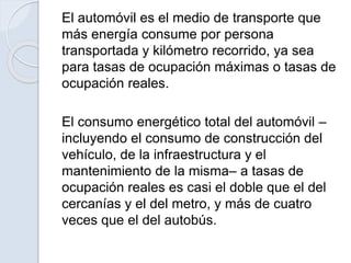 El automóvil es el medio de transporte que
más energía consume por persona
transportada y kilómetro recorrido, ya sea
para tasas de ocupación máximas o tasas de
ocupación reales.
El consumo energético total del automóvil –
incluyendo el consumo de construcción del
vehículo, de la infraestructura y el
mantenimiento de la misma– a tasas de
ocupación reales es casi el doble que el del
cercanías y el del metro, y más de cuatro
veces que el del autobús.
 