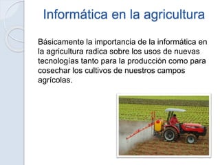 Informática en la agricultura
Básicamente la importancia de la informática en
la agricultura radica sobre los usos de nuevas
tecnologías tanto para la producción como para
cosechar los cultivos de nuestros campos
agrícolas.
 