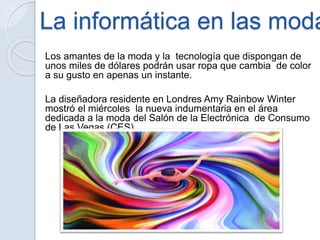 La informática en las moda
Los amantes de la moda y la tecnología que dispongan de
unos miles de dólares podrán usar ropa que cambia de color
a su gusto en apenas un instante.
La diseñadora residente en Londres Amy Rainbow Winter
mostró el miércoles la nueva indumentaria en el área
dedicada a la moda del Salón de la Electrónica de Consumo
de Las Vegas (CES).
 