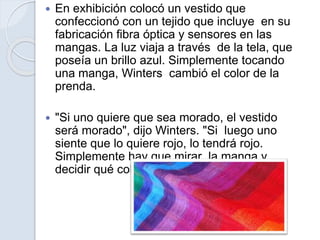  En exhibición colocó un vestido que
confeccionó con un tejido que incluye en su
fabricación fibra óptica y sensores en las
mangas. La luz viaja a través de la tela, que
poseía un brillo azul. Simplemente tocando
una manga, Winters cambió el color de la
prenda.
 "Si uno quiere que sea morado, el vestido
será morado", dijo Winters. "Si luego uno
siente que lo quiere rojo, lo tendrá rojo.
Simplemente hay que mirar la manga y
decidir qué color se desea", apuntó.
 