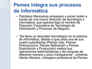 Pemex integra sus procesos
de informática
 Petróleos Mexicanos empezará a poner orden a
través de una nueva dirección de tecnología e
informática, que operará bajo el nombre de
Dirección Corporativa de Tecnología de
Información y Procesos de Negocio.
 “Se tiene un desorden tecnológico en el sistema
de informática, debido a que cada una de sus
cuatro subsidiarias (Pemex Gas, Pemex
Petroquímica, Pemex Refinación y Pemex
Exploración y Producción) realiza sus
operaciones administrativas y de compras de
diferente manera y poco transparente”, comenta
Héctor Moreira, consejero profesional de Pemex.
 