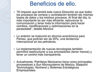 Beneficios de ello.
 “El impacto que tendrá esta nueva Dirección es que todos
los procesos de compra y contratación tendrán las mismas
bases de datos y los mismos procesos. Al final del día, lo
más importante es ser más eficiente, estructurar la
comunicación y tener toda la información para hacer
cambios, modificaciones y optimizaciones en la
paraestatal”, detalla Moreira.
 Lo anterior se traducirá en ahorros económicos para
Pemex, que podrían ser de 20%, una tendencia
internacional en las petroleras.
 La implementación de nuevas tecnologías también
permitirá reestructurar a sus proveedores (tener menos) y
tener un control más transparente.
 Actualmente, Petróleos Mexicanos tiene como principales
proveedores a Sun Microsystems de México; Statpoint
Technologies; Nortrend y Sistemas Estratégicos
Empresariales.
 