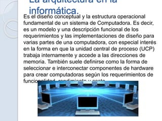La arquitectura en la
informática.Es el diseño conceptual y la estructura operacional
fundamental de un sistema de Computadora. Es decir,
es un modelo y una descripción funcional de los
requerimientos y las implementaciones de diseño para
varias partes de una computadora, con especial interés
en la forma en que la unidad central de proceso (UCP)
trabaja internamente y accede a las direcciones de
memoria. También suele definirse como la forma de
seleccionar e interconectar componentes de hardware
para crear computadoras según los requerimientos de
funcionalidad, rendimiento y costo.
 