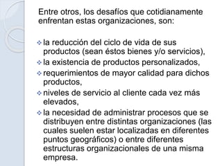 Entre otros, los desafíos que cotidianamente
enfrentan estas organizaciones, son:
 la reducción del ciclo de vida de sus
productos (sean éstos bienes y/o servicios),
 la existencia de productos personalizados,
 requerimientos de mayor calidad para dichos
productos,
 niveles de servicio al cliente cada vez más
elevados,
 la necesidad de administrar procesos que se
distribuyen entre distintas organizaciones (las
cuales suelen estar localizadas en diferentes
puntos geográficos) o entre diferentes
estructuras organizacionales de una misma
empresa.
 