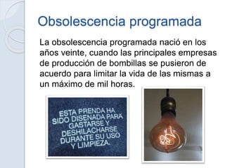 Obsolescencia programada
La obsolescencia programada nació en los
años veinte, cuando las principales empresas
de producción de bombillas se pusieron de
acuerdo para limitar la vida de las mismas a
un máximo de mil horas.
 