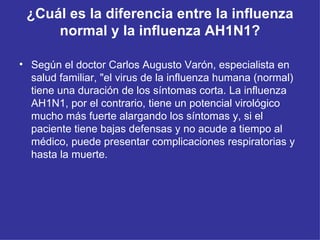 ¿Cuál es la diferencia entre la influenza normal y la influenza AH1N1? Según el doctor Carlos Augusto Varón, especialista en salud familiar, &quot;el virus de la influenza humana (normal) tiene una duración de los síntomas corta. La influenza AH1N1, por el contrario, tiene un potencial virológico mucho más fuerte alargando los síntomas y, si el paciente tiene bajas defensas y no acude a tiempo al médico, puede presentar complicaciones respiratorias y hasta la muerte.  