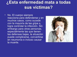 ¿Esta enfermedad mata a todas sus víctimas? No. El cuerpo siempre reacciona para defenderse y en muchos casos, como sucede con la mayoría de las gripe s, logra controlar la infección. Sin embargo para otras personas, especialmente las que tienen las defensas bajas, la situación puede complicarse, convertirse en neumonía e incluso causar la muerte.  