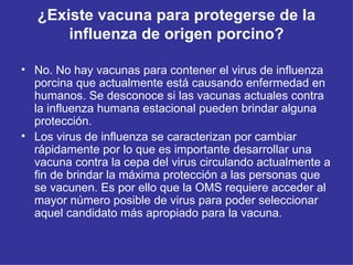 ¿Existe vacuna para protegerse de la influenza de origen porcino? No. No hay vacunas para contener el virus de influenza porcina que actualmente está causando enfermedad en humanos. Se desconoce si las vacunas actuales contra la influenza humana estacional pueden brindar alguna protección. Los virus de influenza se caracterizan por cambiar rápidamente por lo que es importante desarrollar una vacuna contra la cepa del virus circulando actualmente a fin de brindar la máxima protección a las personas que se vacunen. Es por ello que la OMS requiere acceder al mayor número posible de virus para poder seleccionar aquel candidato más apropiado para la vacuna. 