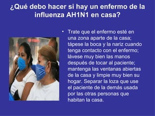 ¿Qué debo hacer si hay un enfermo de la influenza AH1N1 en casa? Trate que el enfermo esté en una zona aparte de la casa; tápese la boca y la nariz cuando tenga contacto con el enfermo; lávese muy bien las manos después de tocar al paciente; mantenga las ventanas abiertas de la casa y limpie muy bien su hogar. Separar la loza que use el paciente de la demás usada por las otras personas que habitan la casa.  