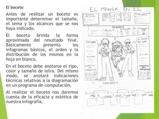 El boceto
Antes de realizar un boceto es
importante determinar el tamaño,
el tema y los alcances que se nos
haya indicado.
El boceto brinda la forma
aproximada del resultado final.
Básicamente presenta los
infogramas básicos, el orden y la
distribución de los mismos en la
hoja en blanco.
En el boceto debe anotarse el tipo,
color y tamaño de letra. Del mismo
modo, se anotará indicaciones
técnicas relativas a la diagramación
en un programa de computación.
Al realizar el boceto nos daremos
cuenta de la eficacia y estética de
nuestra infografía.
 