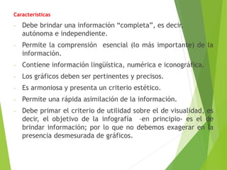 Características
- Debe brindar una información “completa”, es decir,
autónoma e independiente.
- Permite la comprensión esencial (lo más importante) de la
información.
- Contiene información lingüística, numérica e iconográfica.
- Los gráficos deben ser pertinentes y precisos.
- Es armoniosa y presenta un criterio estético.
- Permite una rápida asimilación de la información.
- Debe primar el criterio de utilidad sobre el de visualidad, es
decir, el objetivo de la infografía –en principio- es el de
brindar información; por lo que no debemos exagerar en la
presencia desmesurada de gráficos.
 